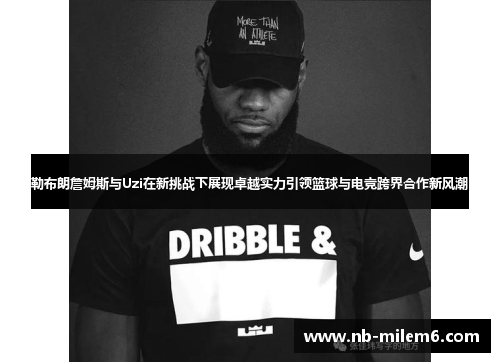 勒布朗詹姆斯与Uzi在新挑战下展现卓越实力引领篮球与电竞跨界合作新风潮